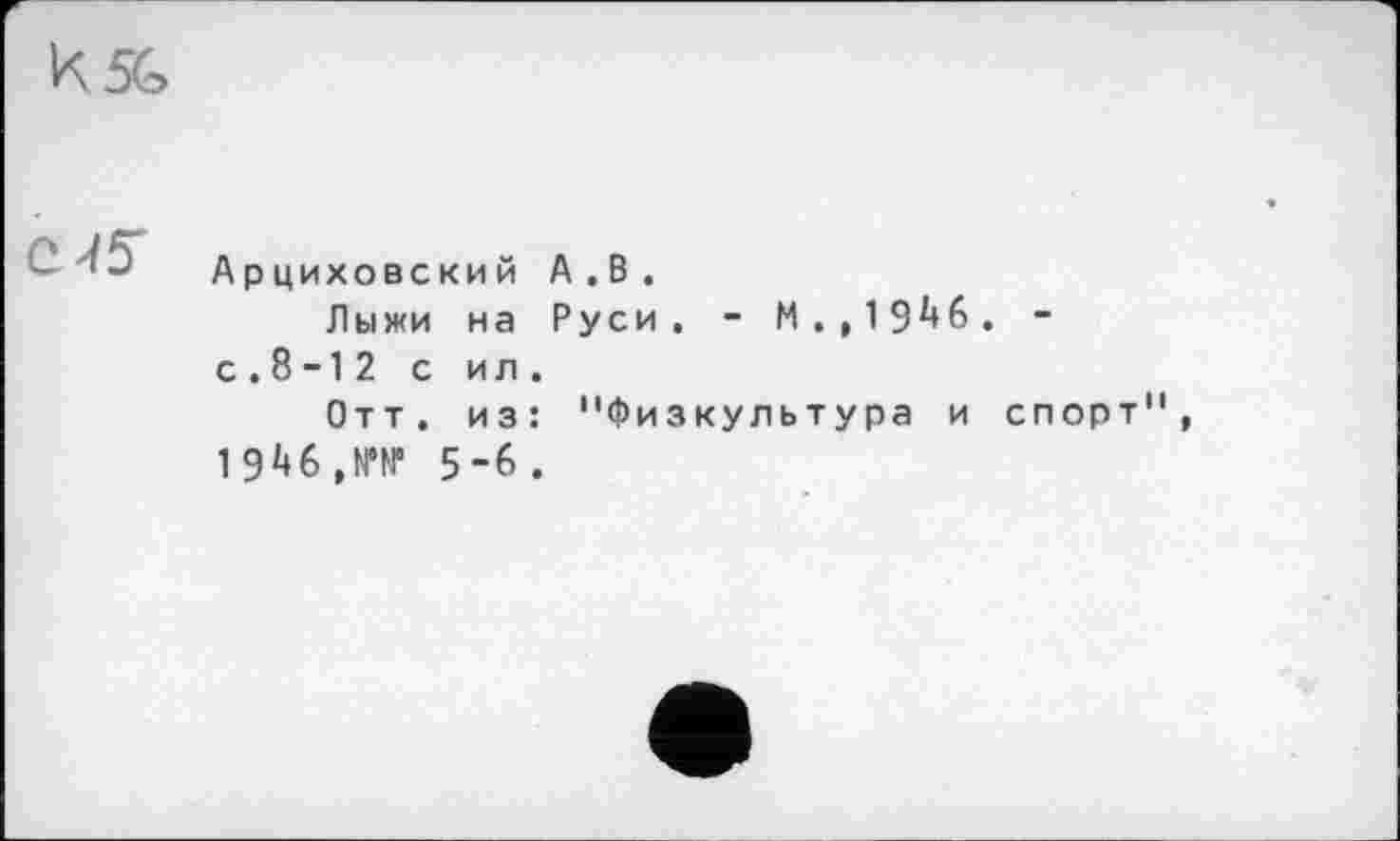 ﻿к5Ь
Арциховский А.В.
Лыжи на Руси, - М.,19**6. “ с . 8 -1 2 с и л .
Отт. из: "Физкультура и спорт", 19*46,№№ 5-6.